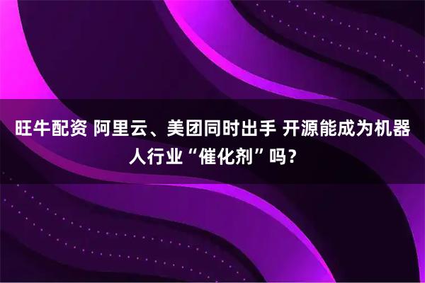 旺牛配资 阿里云、美团同时出手 开源能成为机器人行业“催化剂”吗？