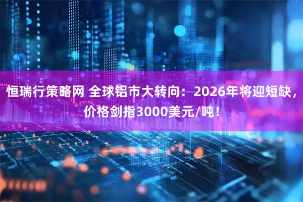 恒瑞行策略网 全球铝市大转向：2026年将迎短缺，价格剑指3000美元/吨！