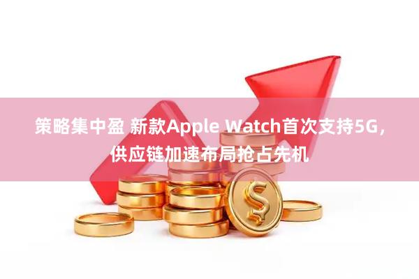 策略集中盈 新款Apple Watch首次支持5G，供应链加速布局抢占先机