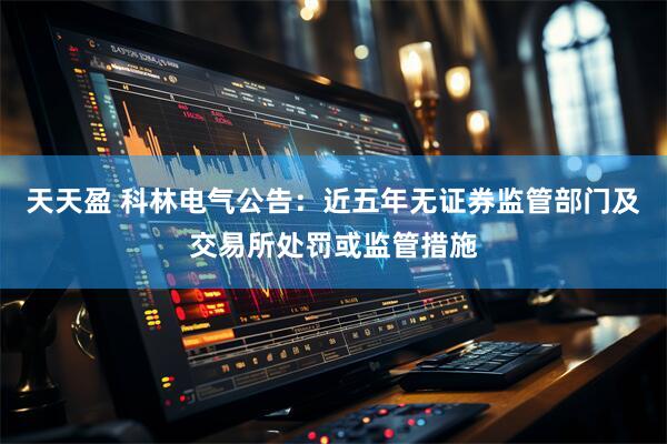 天天盈 科林电气公告：近五年无证券监管部门及交易所处罚或监管措施
