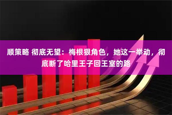 顺策略 彻底无望：梅根狠角色，她这一举动，彻底断了哈里王子回王室的路