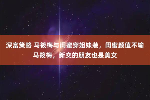 深富策略 马筱梅与闺蜜穿姐妹装，闺蜜颜值不输马筱梅，新交的朋友也是美女