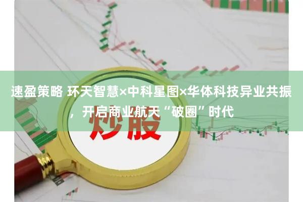 速盈策略 环天智慧×中科星图×华体科技异业共振，开启商业航天“破圈”时代