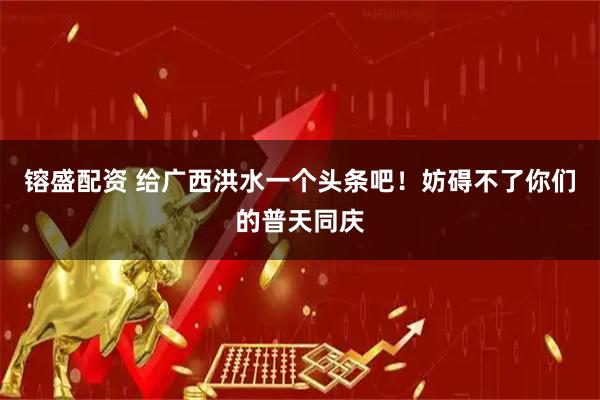 镕盛配资 给广西洪水一个头条吧！妨碍不了你们的普天同庆