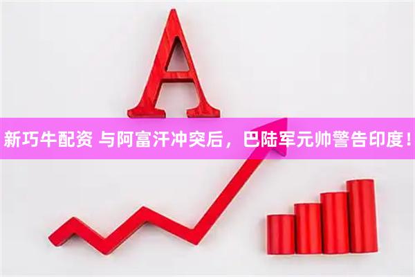 新巧牛配资 与阿富汗冲突后，巴陆军元帅警告印度！