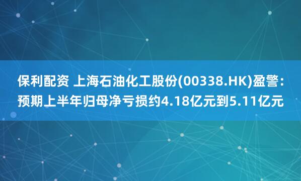 保利配资 上海石油化工股份(00338.HK)盈警：预期上半年归母净亏损约4.18亿元到5.11亿元