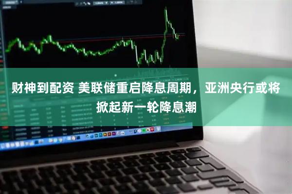 财神到配资 美联储重启降息周期，亚洲央行或将掀起新一轮降息潮