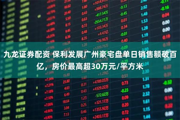 九龙证券配资 保利发展广州豪宅盘单日销售额破百亿，房价最高超30万元/平方米