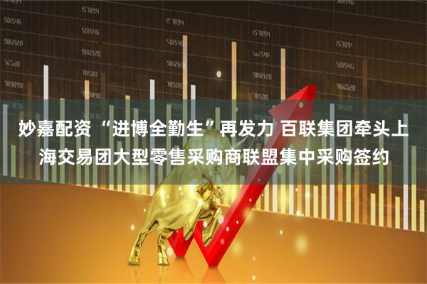 妙嘉配资 “进博全勤生”再发力 百联集团牵头上海交易团大型零售采购商联盟集中采购签约