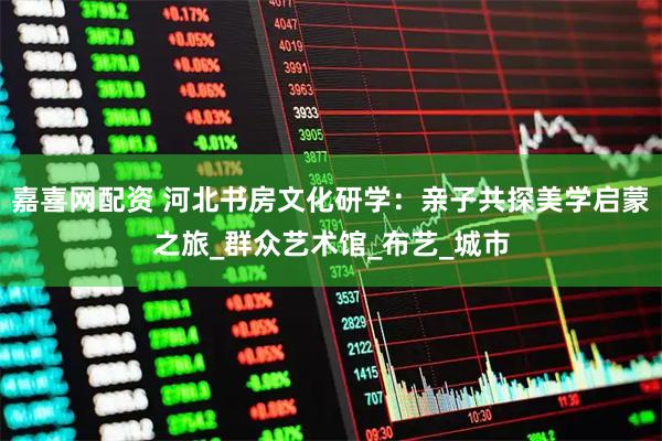 嘉喜网配资 河北书房文化研学：亲子共探美学启蒙之旅_群众艺术馆_布艺_城市