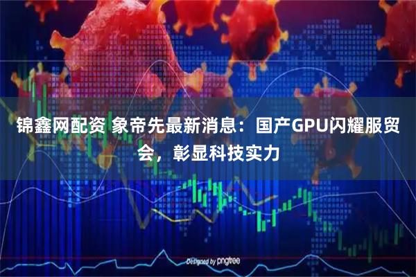 锦鑫网配资 象帝先最新消息:国产GPU闪耀服贸会,彰显科技实力
