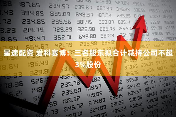 星速配资 爱科赛博：三名股东拟合计减持公司不超3%股份