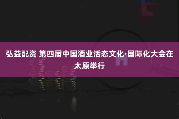 弘益配资 第四届中国酒业活态文化·国际化大会在太原举行