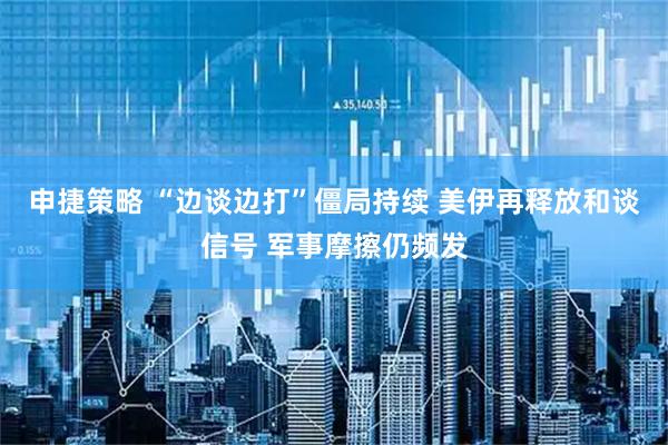申捷策略 “边谈边打”僵局持续 美伊再释放和谈信号 军事摩擦仍频发