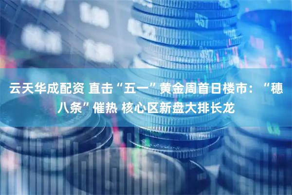 云天华成配资 直击“五一”黄金周首日楼市：“穗八条”催热 核心区新盘大排长龙